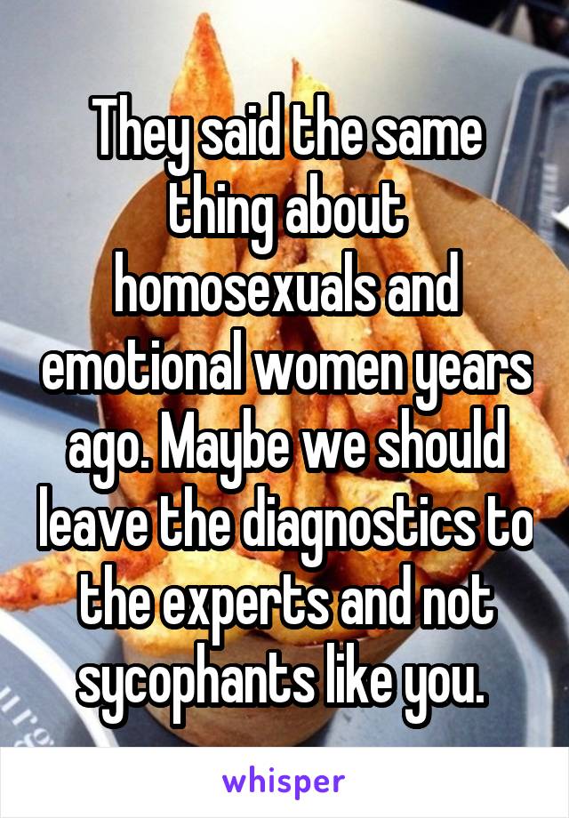  They said the same thing about homosexuals and emotional women years ago. Maybe we should leave the diagnostics to the experts and not sycophants like you. 