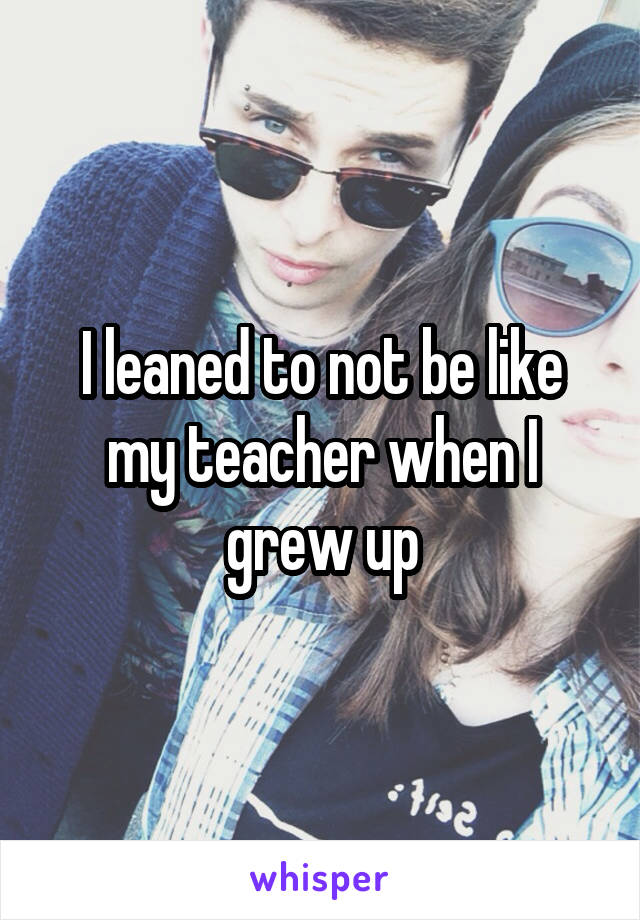 I leaned to not be like my teacher when I grew up