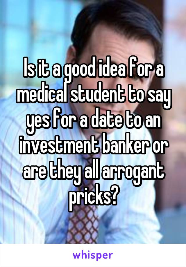 Is it a good idea for a medical student to say yes for a date to an investment banker or are they all arrogant pricks?