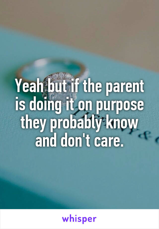 Yeah but if the parent is doing it on purpose they probably know and don't care.