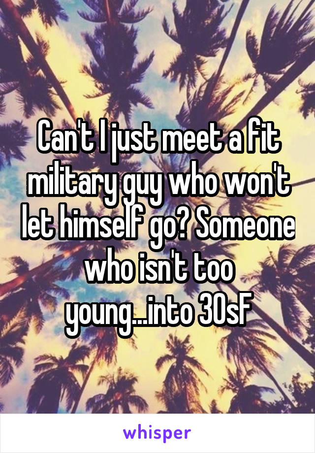 Can't I just meet a fit military guy who won't let himself go? Someone who isn't too young...into 30sF