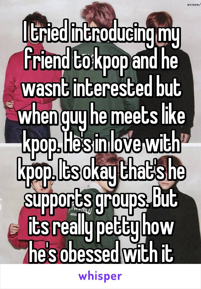 I tried introducing my friend to kpop and he wasnt interested but when guy he meets like kpop. He's in love with kpop. Its okay that's he supports groups. But its really petty how he's obessed with it