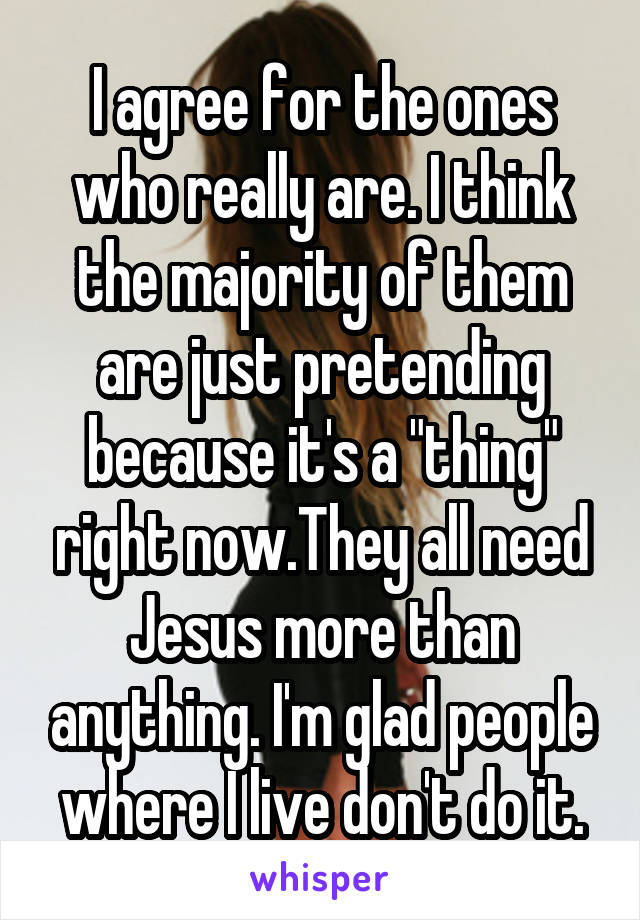 I agree for the ones who really are. I think the majority of them are just pretending because it's a "thing" right now.They all need Jesus more than anything. I'm glad people where I live don't do it.