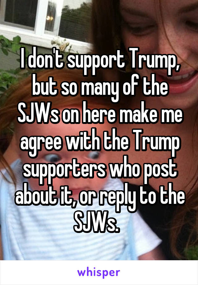 I don't support Trump, but so many of the SJWs on here make me agree with the Trump supporters who post about it, or reply to the SJWs.  