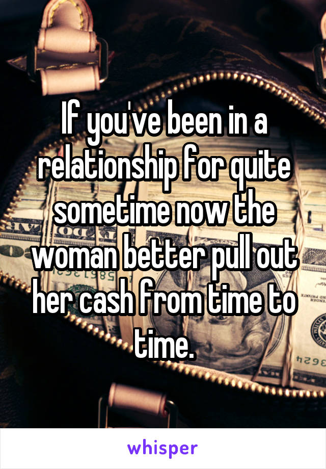 If you've been in a relationship for quite sometime now the woman better pull out her cash from time to time.