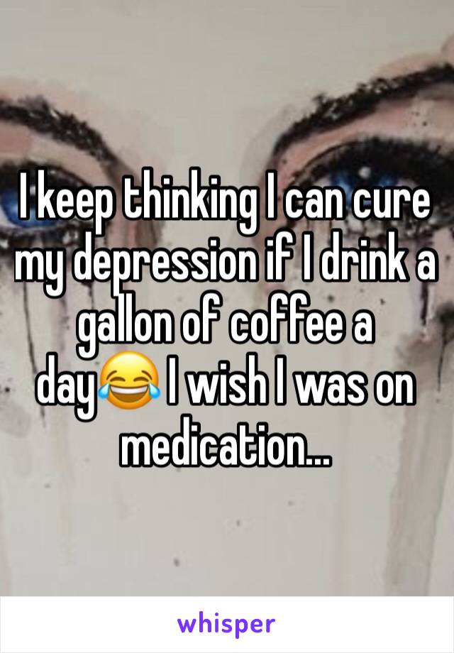 I keep thinking I can cure my depression if I drink a gallon of coffee a day😂 I wish I was on medication...