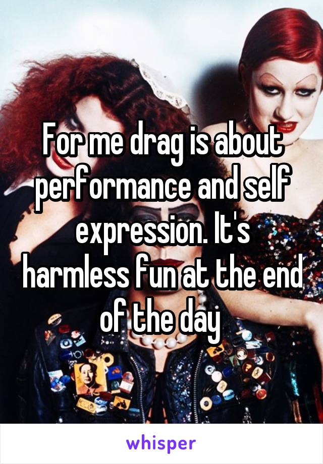 For me drag is about performance and self expression. It's harmless fun at the end of the day 