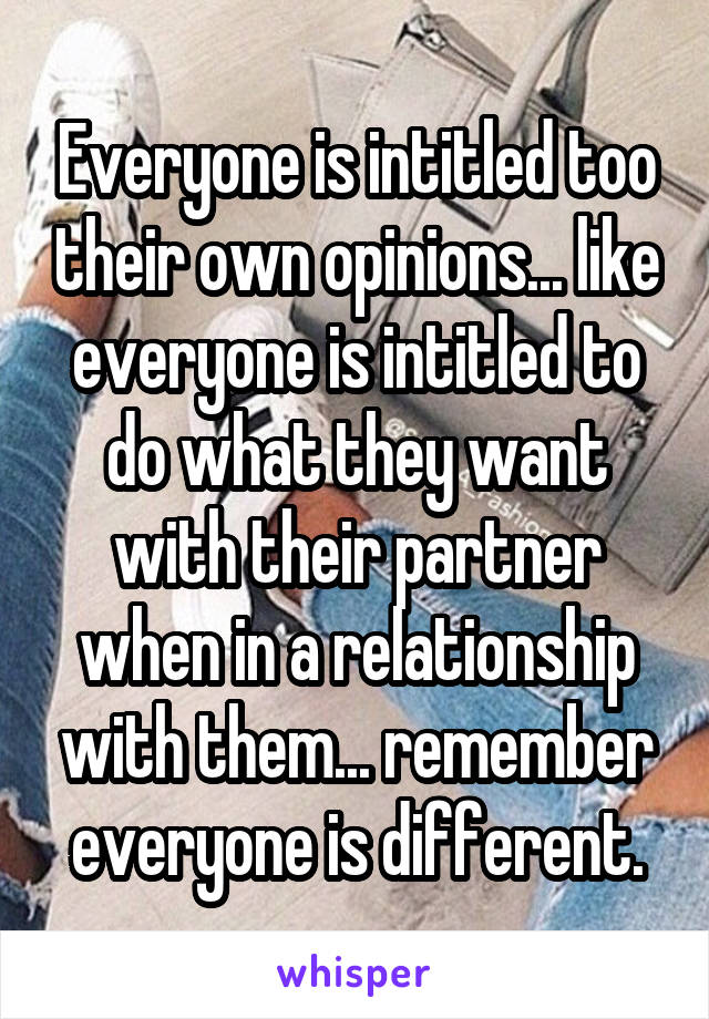 Everyone is intitled too their own opinions... like everyone is intitled to do what they want with their partner when in a relationship with them... remember everyone is different.