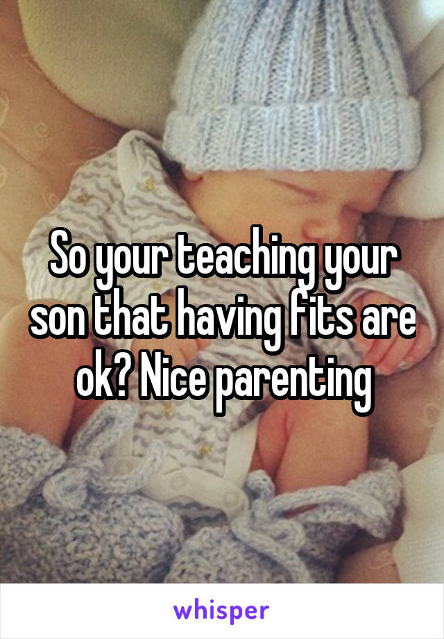 So your teaching your son that having fits are ok? Nice parenting