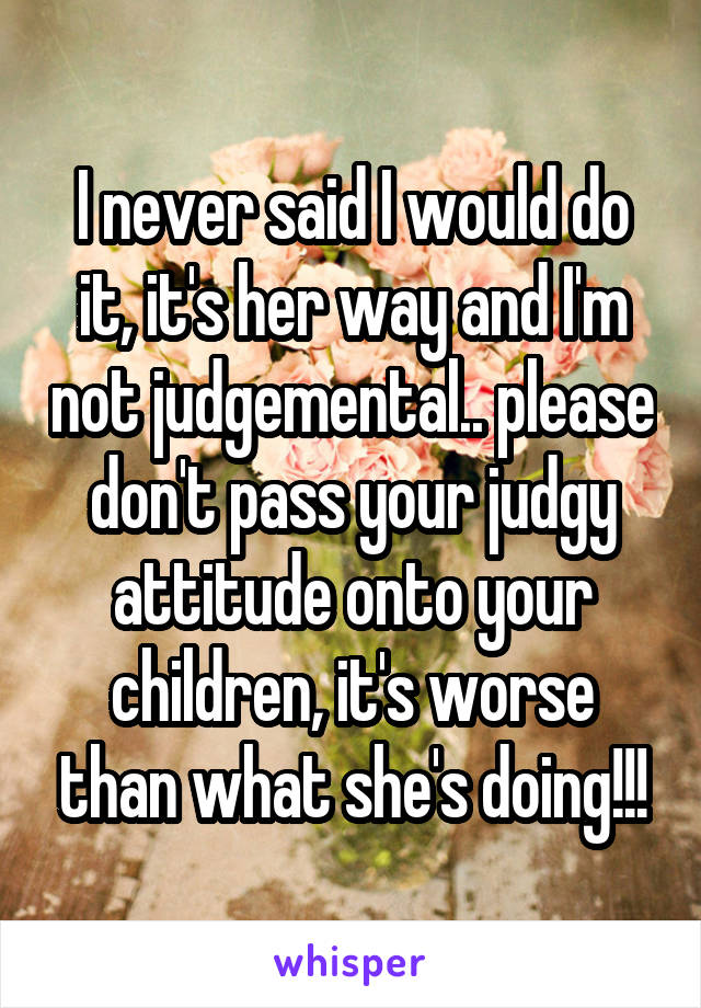 I never said I would do it, it's her way and I'm not judgemental.. please don't pass your judgy attitude onto your children, it's worse than what she's doing!!!