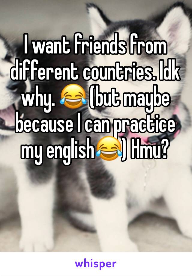 I want friends from different countries. Idk why. 😂 (but maybe because I can practice my english😂) Hmu?