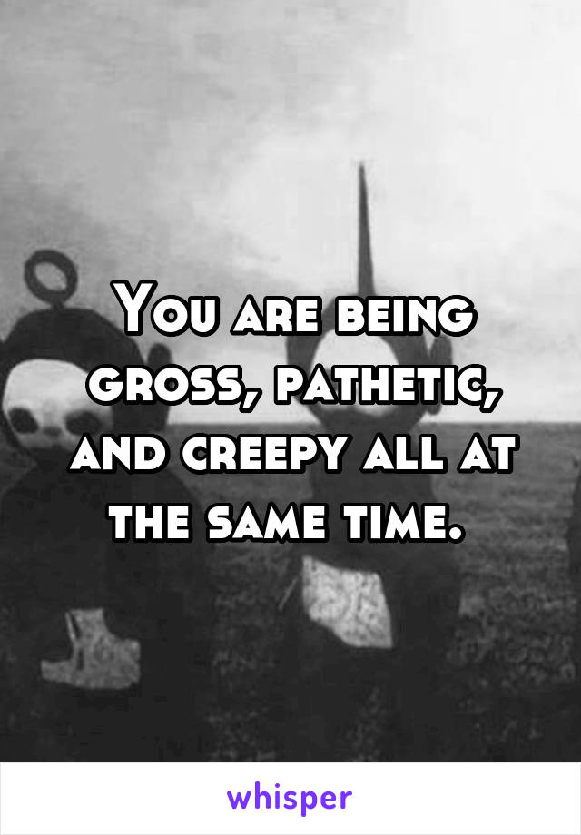 You are being gross, pathetic, and creepy all at the same time. 