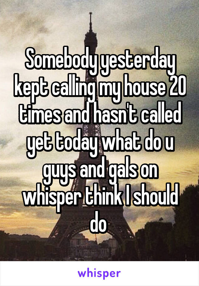 Somebody yesterday kept calling my house 20 times and hasn't called yet today what do u guys and gals on whisper think I should do 