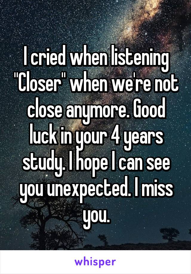 I cried when listening "Closer" when we're not close anymore. Good luck in your 4 years study. I hope I can see you unexpected. I miss you.