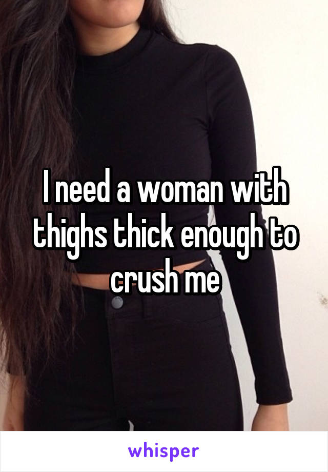 I need a woman with thighs thick enough to crush me