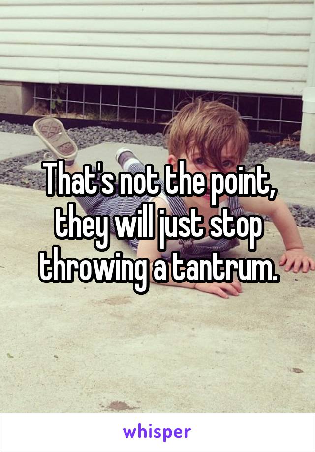 That's not the point, they will just stop throwing a tantrum.