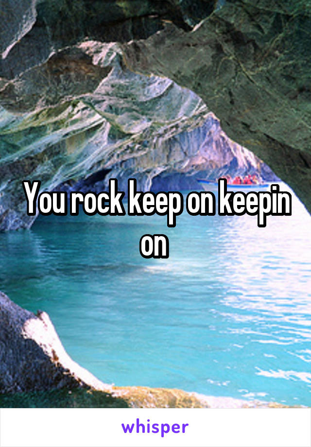 You rock keep on keepin on 
