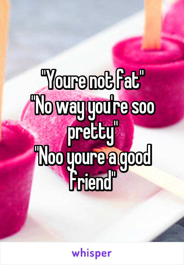 "Youre not fat"
"No way you're soo pretty"
"Noo youre a good friend"