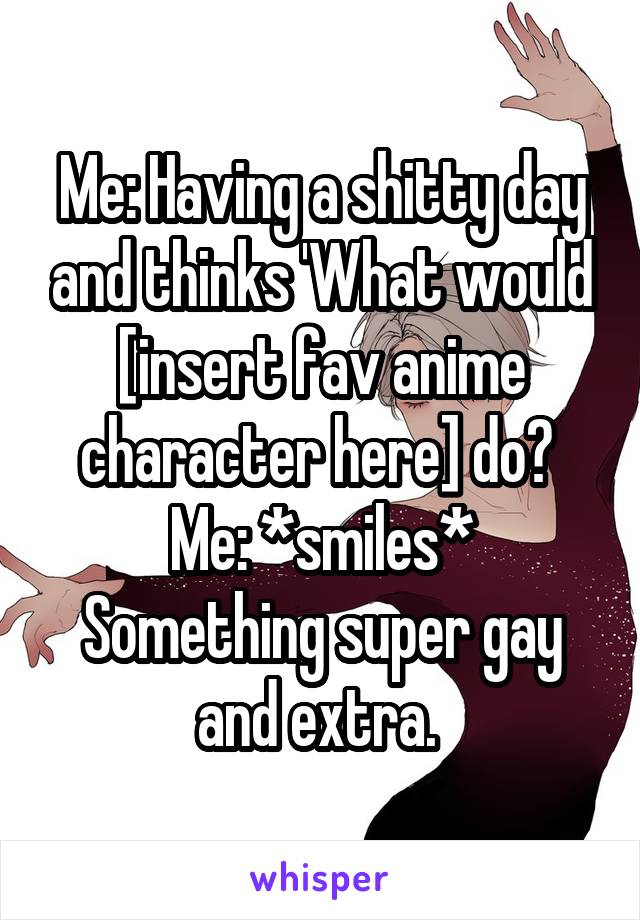 Me: Having a shitty day and thinks 'What would [insert fav anime character here] do? 
Me: *smiles* Something super gay and extra. 