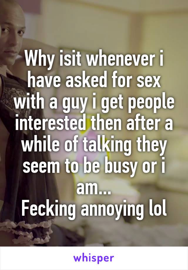 Why isit whenever i have asked for sex with a guy i get people interested then after a while of talking they seem to be busy or i am...
Fecking annoying lol