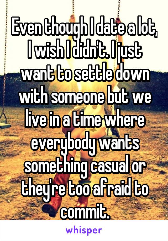 Even though I date a lot, I wish I didn't. I just want to settle down with someone but we live in a time where everybody wants something casual or they're too afraid to commit.