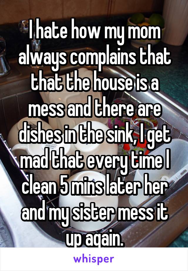 I hate how my mom always complains that that the house is a mess and there are dishes in the sink, I get mad that every time I clean 5 mins later her and my sister mess it up again.