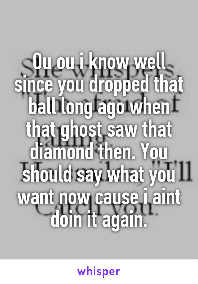 Ou ou i know well since you dropped that ball long ago when that ghost saw that diamond then. You should say what you want now cause i aint doin it again.