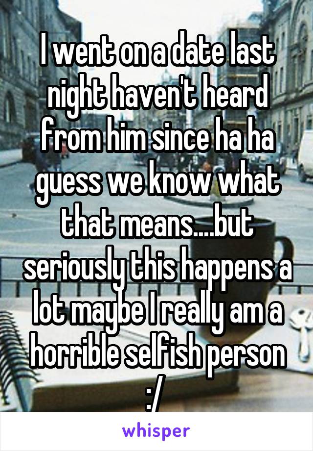  I went on a date last night haven't heard from him since ha ha guess we know what that means....but seriously this happens a lot maybe I really am a horrible selfish person :/ 