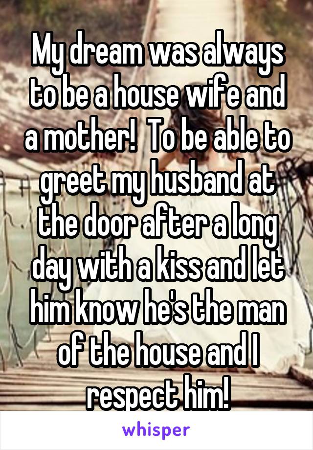 My dream was always to be a house wife and a mother!  To be able to greet my husband at the door after a long day with a kiss and let him know he's the man of the house and I respect him!