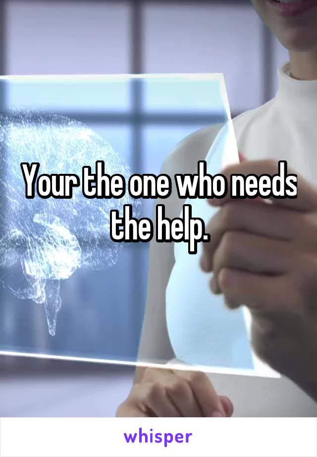Your the one who needs the help.
