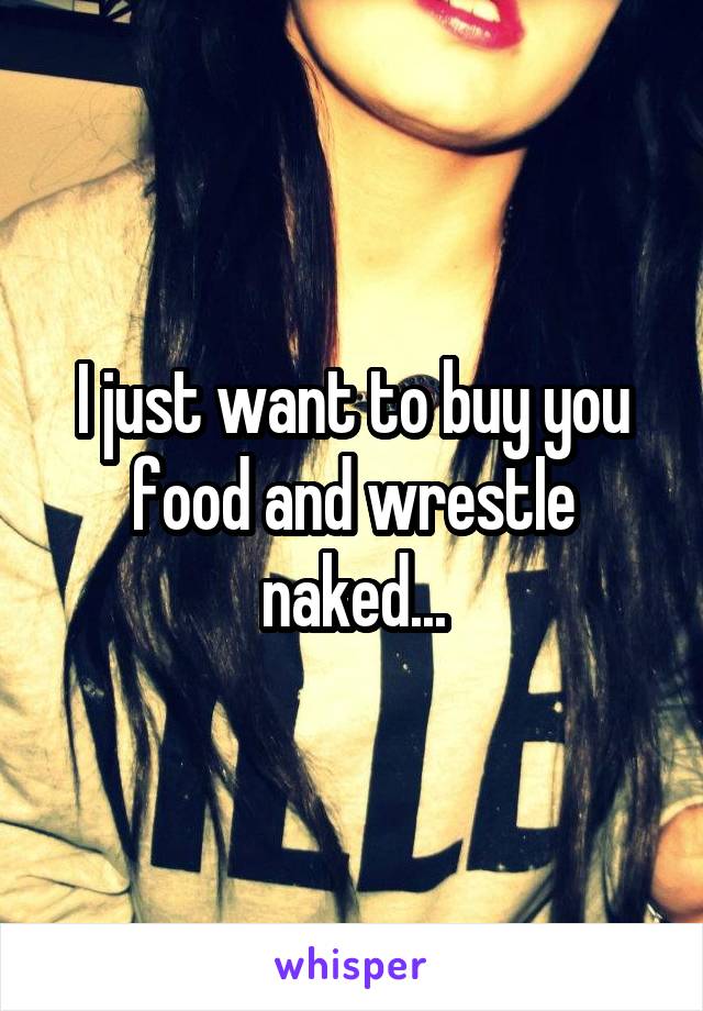 I just want to buy you food and wrestle naked...