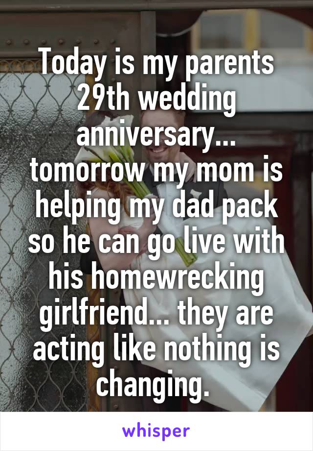 Today is my parents 29th wedding anniversary... tomorrow my mom is helping my dad pack so he can go live with his homewrecking girlfriend... they are acting like nothing is changing. 