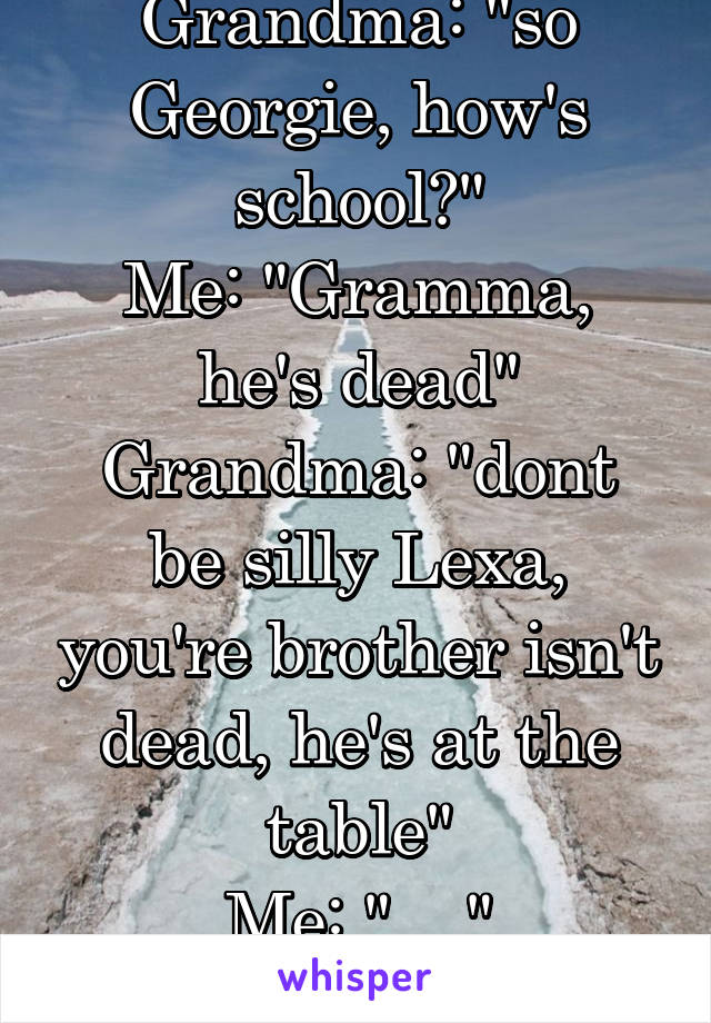 Grandma: "so Georgie, how's school?"
Me: "Gramma, he's dead"
Grandma: "dont be silly Lexa, you're brother isn't dead, he's at the table"
Me: "...."
