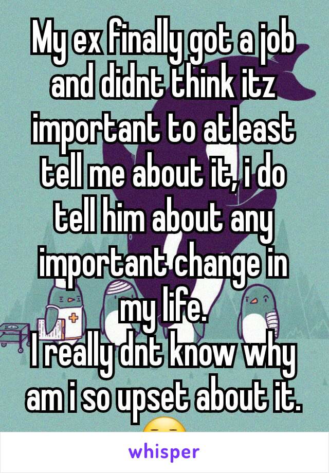 My ex finally got a job and didnt think itz important to atleast tell me about it, i do tell him about any important change in my life.
I really dnt know why am i so upset about it.😐