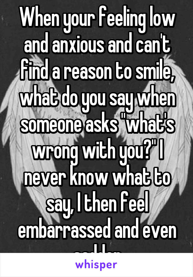 When your feeling low and anxious and can't find a reason to smile, what do you say when someone asks "what's wrong with you?" I never know what to say, I then feel embarrassed and even sadder