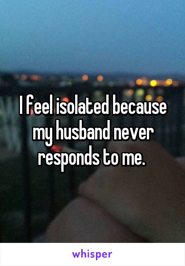 I feel isolated because my husband never responds to me. 