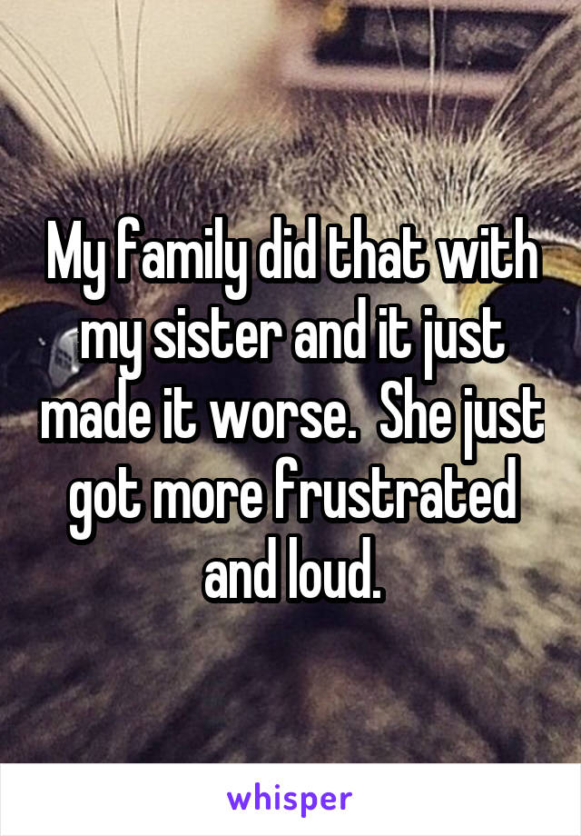 My family did that with my sister and it just made it worse.  She just got more frustrated and loud.