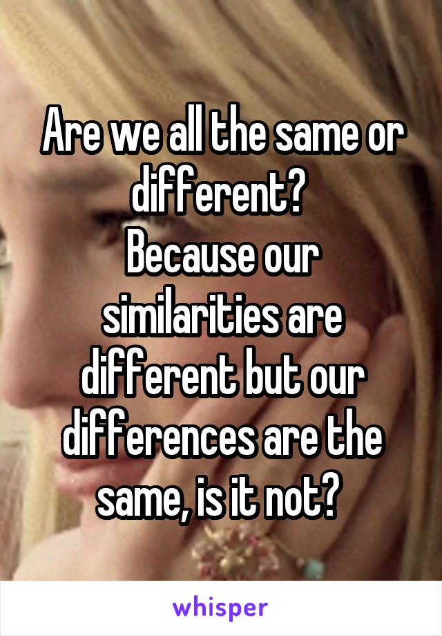 Are we all the same or different? 
Because our similarities are different but our differences are the same, is it not? 