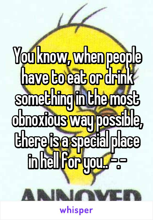 You know, when people have to eat or drink something in the most obnoxious way possible, there is a special place in hell for you.. -.-