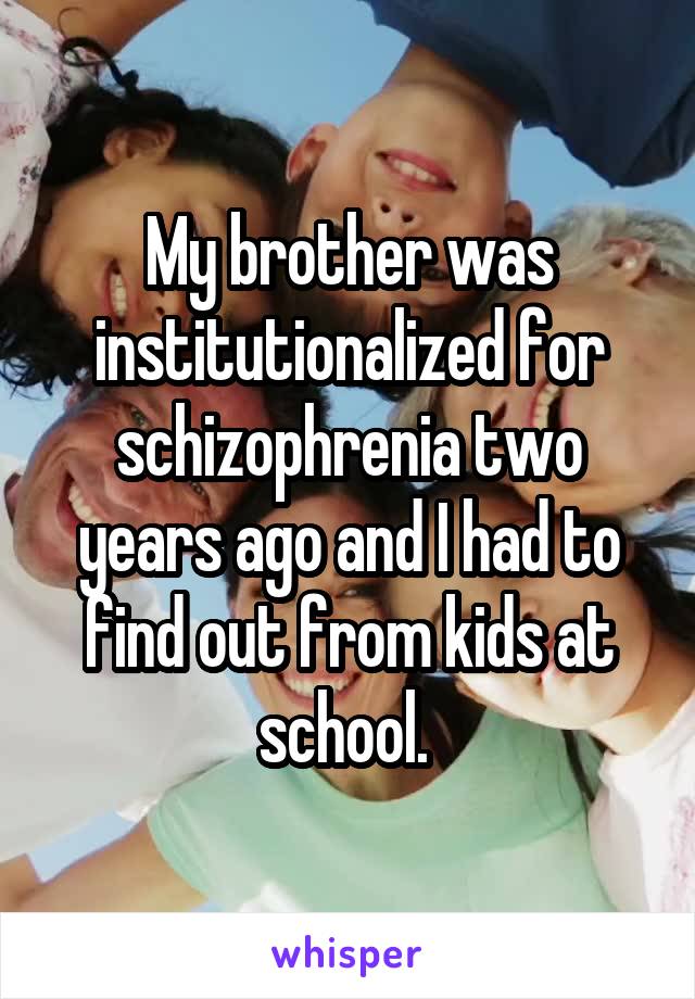 My brother was institutionalized for schizophrenia two years ago and I had to find out from kids at school. 