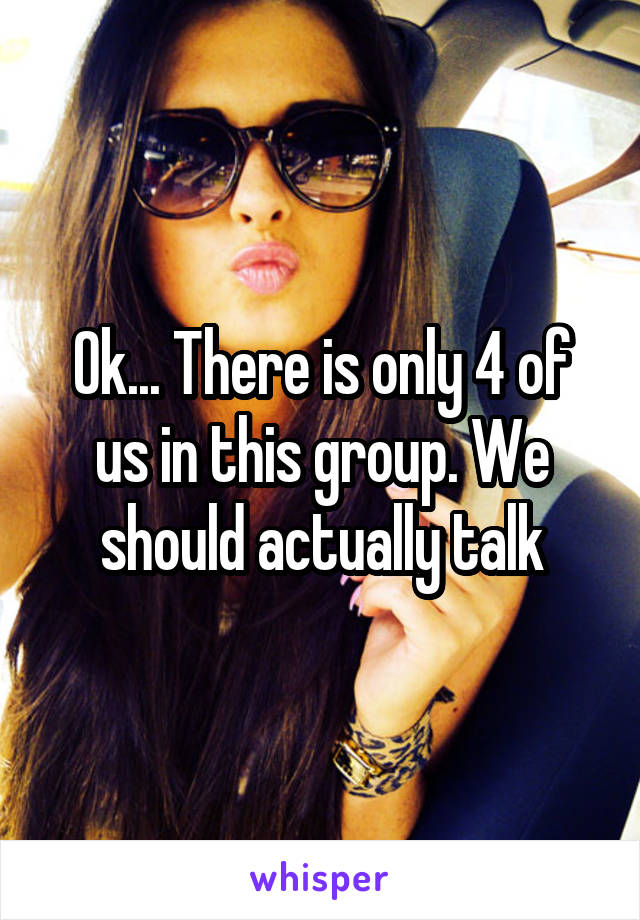 Ok... There is only 4 of us in this group. We should actually talk