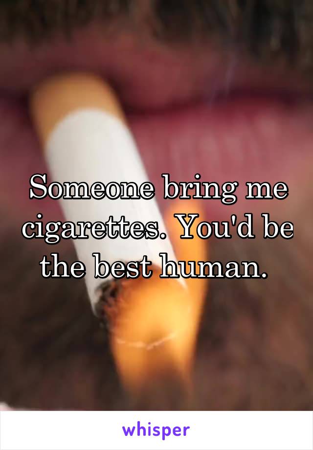 Someone bring me cigarettes. You'd be the best human. 