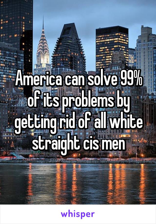 America can solve 99% of its problems by getting rid of all white straight cis men