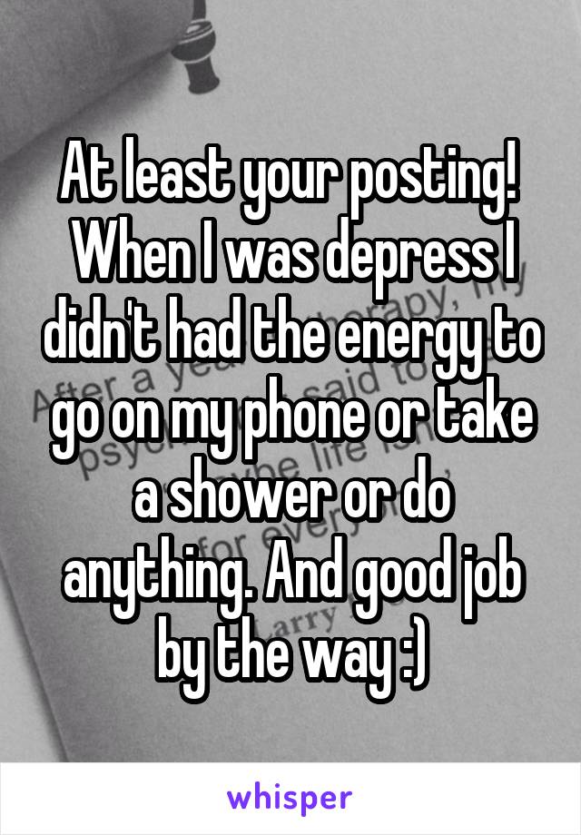 At least your posting!  When I was depress I didn't had the energy to go on my phone or take a shower or do anything. And good job by the way :)