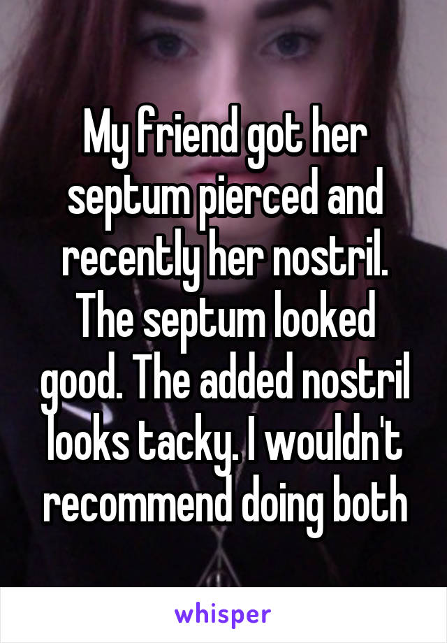 My friend got her septum pierced and recently her nostril. The septum looked good. The added nostril looks tacky. I wouldn't recommend doing both