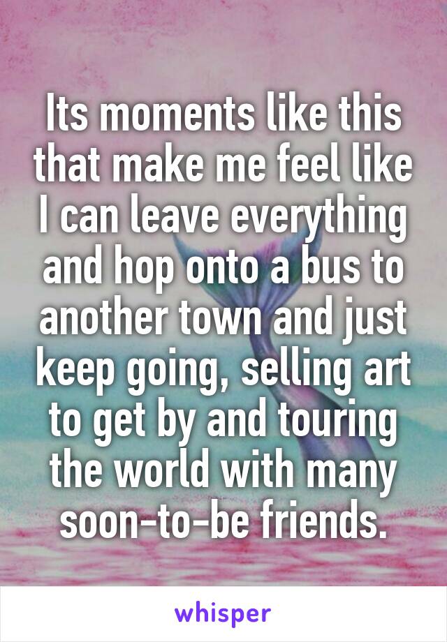 Its moments like this that make me feel like I can leave everything and hop onto a bus to another town and just keep going, selling art to get by and touring the world with many soon-to-be friends.