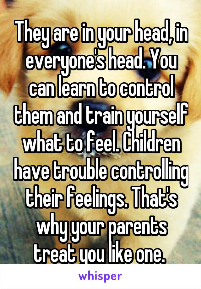 They are in your head, in everyone's head. You can learn to control them and train yourself what to feel. Children have trouble controlling their feelings. That's why your parents treat you like one. 