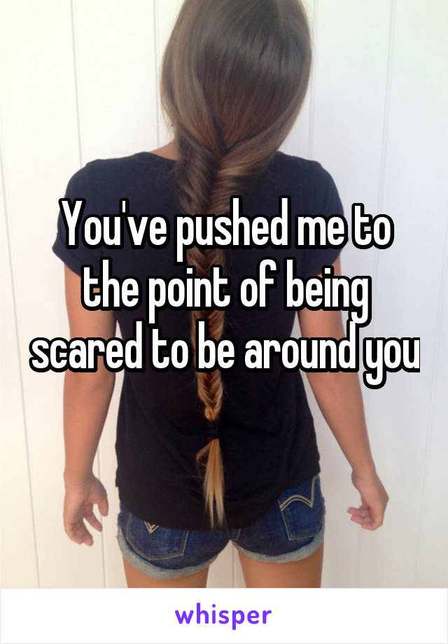 You've pushed me to the point of being scared to be around you 