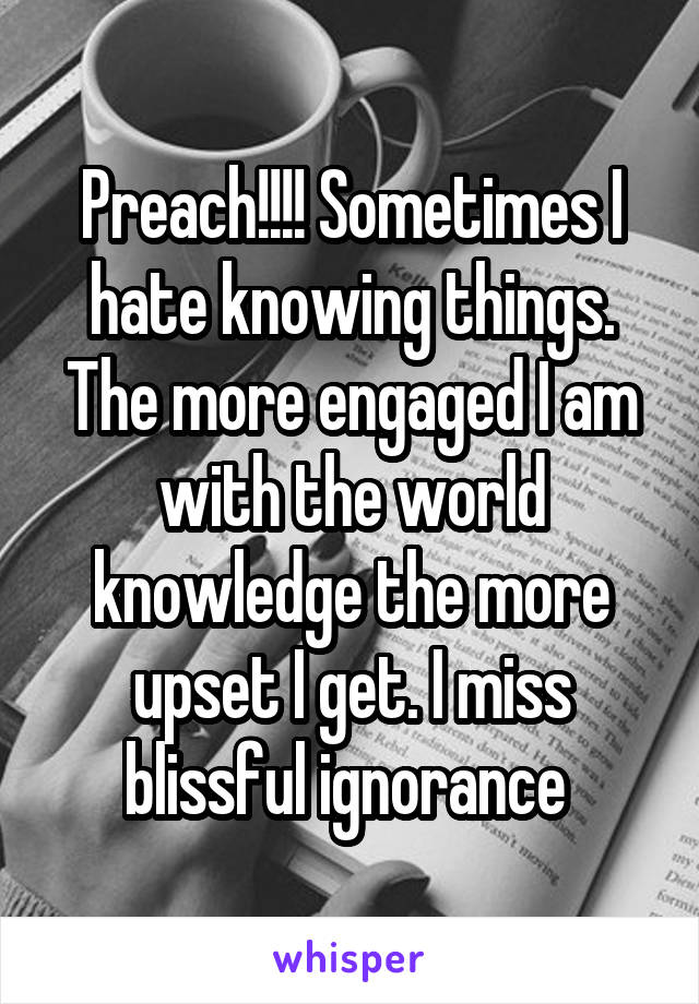 Preach!!!! Sometimes I hate knowing things. The more engaged I am with the world knowledge the more upset I get. I miss blissful ignorance 