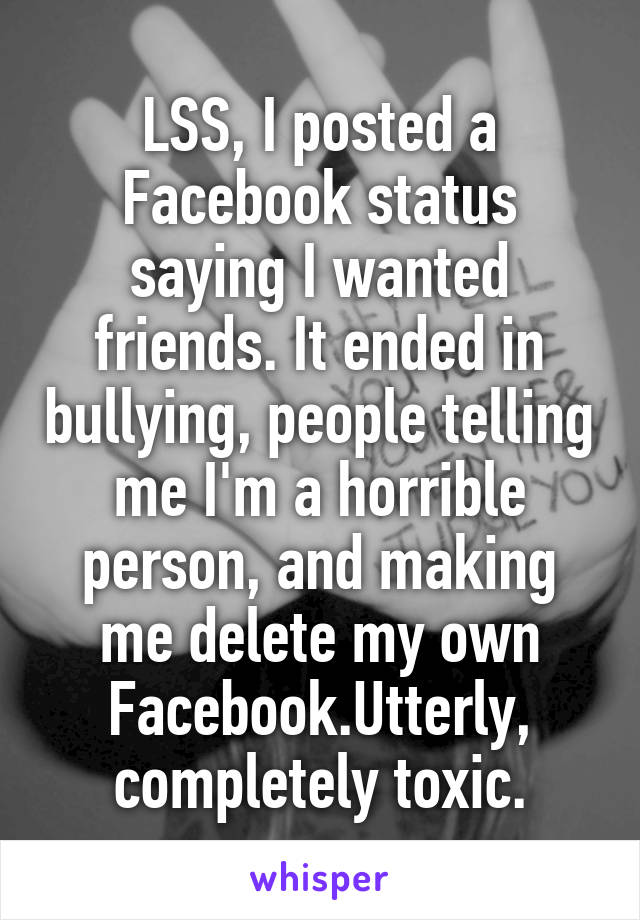 LSS, I posted a Facebook status saying I wanted friends. It ended in bullying, people telling me I'm a horrible person, and making me delete my own Facebook.Utterly, completely toxic.